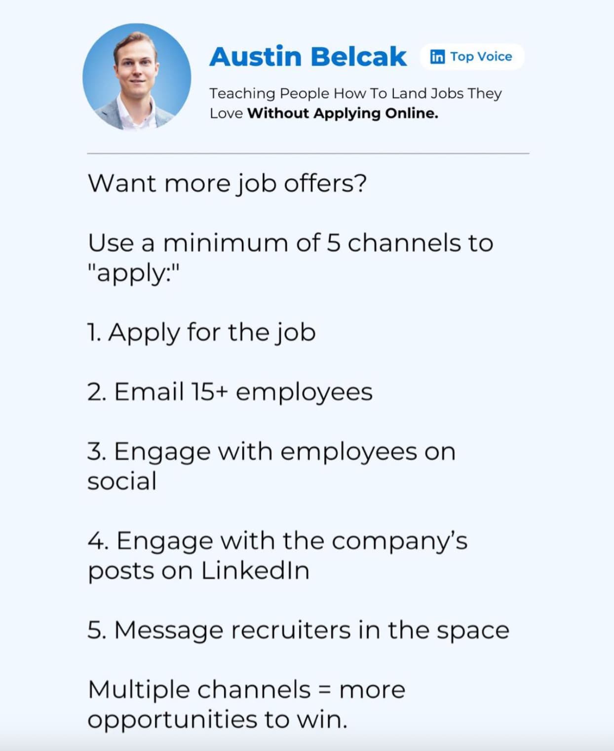 document - Austin Belcak in Top Voice Teaching People How To Land Jobs They Love Without Applying Online. Want more job offers? Use a minimum of 5 channels to "apply" 1. Apply for the job 2. Email 15 employees. 3. Engage with employees on social 4. Engage